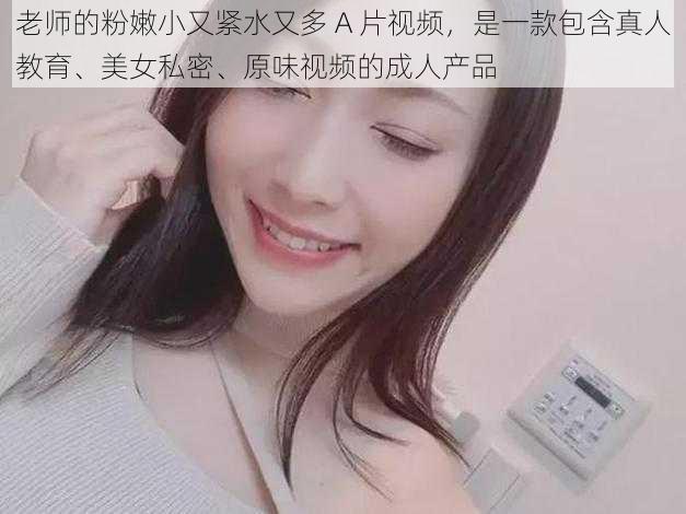 老师的粉嫩小又紧水又多 A 片视频，是一款包含真人教育、美女私密、原味视频的成人产品