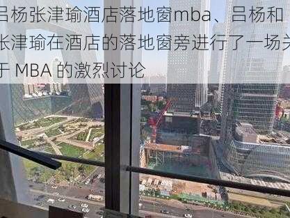 吕杨张津瑜酒店落地窗mba、吕杨和张津瑜在酒店的落地窗旁进行了一场关于 MBA 的激烈讨论