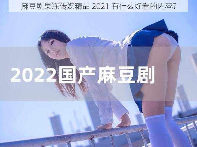 麻豆剧果冻传媒精品 2021 有什么好看的内容？