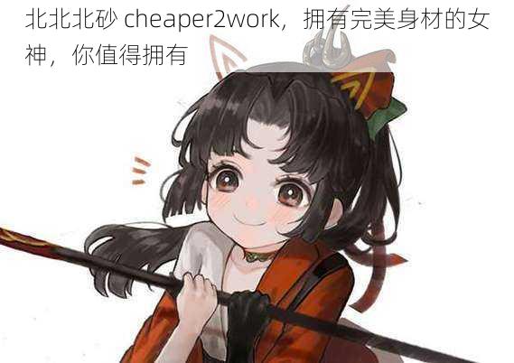 北北北砂 cheaper2work，拥有完美身材的女神，你值得拥有