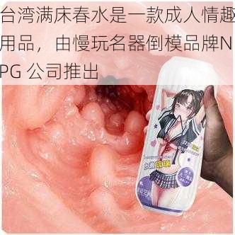 台湾满床春水是一款成人情趣用品，由慢玩名器倒模品牌NPG 公司推出