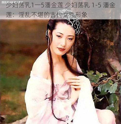 少妇荡乳1一5潘金莲 少妇荡乳 1-5 潘金莲：淫乱不堪的古代女性形象