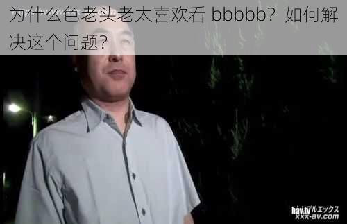 为什么色老头老太喜欢看 bbbbb？如何解决这个问题？