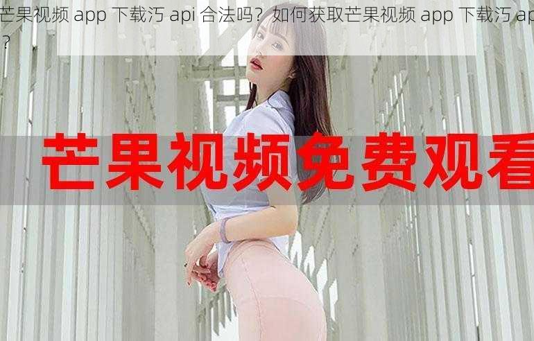 芒果视频 app 下载汅 api 合法吗？如何获取芒果视频 app 下载汅 api？