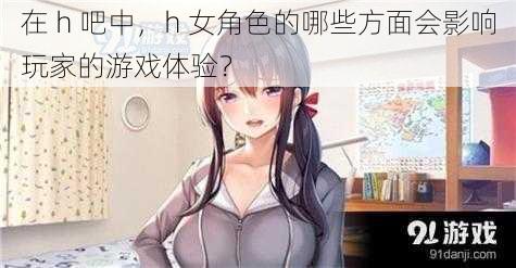 在 h 吧中，h 女角色的哪些方面会影响玩家的游戏体验？