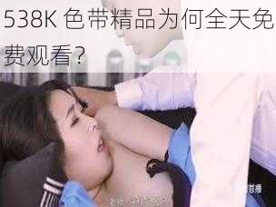 538K 色带精品为何全天免费观看？